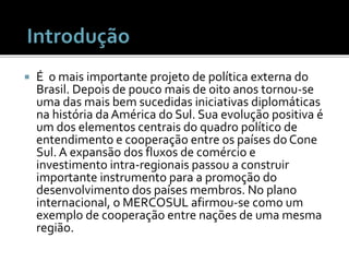  É o mais importante projeto de política externa do
Brasil. Depois de pouco mais de oito anos tornou-se
uma das mais bem sucedidas iniciativas diplomáticas
na história da América do Sul. Sua evolução positiva é
um dos elementos centrais do quadro político de
entendimento e cooperação entre os países do Cone
Sul. A expansão dos fluxos de comércio e
investimento intra-regionais passou a construir
importante instrumento para a promoção do
desenvolvimento dos países membros. No plano
internacional, o MERCOSUL afirmou-se como um
exemplo de cooperação entre nações de uma mesma
região.
 