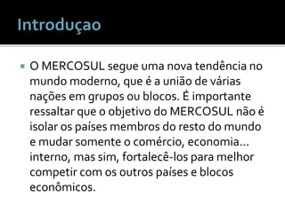  O MERCOSUL segue uma nova tendência no
mundo moderno, que é a união de várias
nações em grupos ou blocos. É importante
ressaltar que o objetivo do MERCOSUL não é
isolar os países membros do resto do mundo
e mudar somente o comércio, economia...
interno, mas sim, fortalecê-los para melhor
competir com os outros países e blocos
econômicos.
 