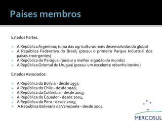 Estados Partes:
 A República Argentina; (uma das agriculturas mais desenvolvidas do globo)
 A República Federativa do Brasil; (possui o primeiro Parque Industrial dos
países emergentes)
 A República do Paraguai (possui o melhor algodão do mundo)
 A República Oriental do Uruguai (possui um excelente rebanho bovino)
Estados Associados:
 A República da Bolívia - desde 1997;
 A República do Chile - desde 1996;
 A República da Colômbia - desde 2003;
 A República do Equador - desde 2004;
 A República do Peru - desde 2003;
 A República Boliviana daVenezuela - desde 2004.
Integrantes do Mercosul
 