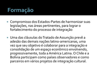  Compromisso dos Estados-Partes de harmonizar suas
legislações, nas áreas pertinentes, para lograr o
fortalecimento do processo de integração
 Uma das cláusulas doTratado de Assunção prevê a
adesão das demais nações latino-americanas, uma
vez que seu objetivo é colaborar para a integração e
consolidação de um espaço econômico envolvendo,
progressivamente, toda a América Latina. O Chile e a
Bolívia participam como países observadores e como
parceiros em vários projetos de integração cultural.
 