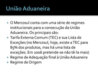  O Mercosul conta com uma série de regimes
institucionais para a consecução da União
Aduaneira. Os principais são:
 Tarifa Externa Comum (TEC) e sua Lista de
Exceções (no Mercosul, hoje, existe aTEC para
85% dos produtos, mas há uma lista de
exceções. Em 2006 pretende-se não tê-la mais)
 Regime de Adequação final à União Aduaneira
 Regime de Origem
 