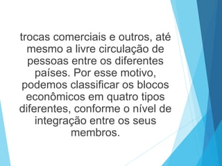 trocas comerciais e outros, até
mesmo a livre circulação de
pessoas entre os diferentes
países. Por esse motivo,
podemos classificar os blocos
econômicos em quatro tipos
diferentes, conforme o nível de
integração entre os seus
membros.
 