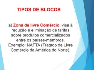 TIPOS DE BLOCOS
a) Zona de livre Comércio: visa à
redução e eliminação de tarifas
sobre produtos comercializados
entre os países-membros.
Exemplo: NAFTA (Tratado de Livre
Comércio da América do Norte).
 