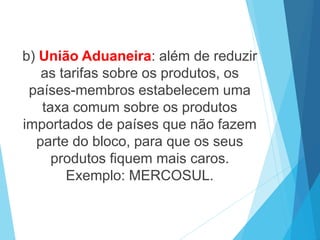 b) União Aduaneira: além de reduzir
as tarifas sobre os produtos, os
países-membros estabelecem uma
taxa comum sobre os produtos
importados de países que não fazem
parte do bloco, para que os seus
produtos fiquem mais caros.
Exemplo: MERCOSUL.
 