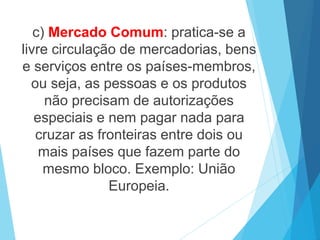 c) Mercado Comum: pratica-se a
livre circulação de mercadorias, bens
e serviços entre os países-membros,
ou seja, as pessoas e os produtos
não precisam de autorizações
especiais e nem pagar nada para
cruzar as fronteiras entre dois ou
mais países que fazem parte do
mesmo bloco. Exemplo: União
Europeia.
 