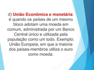d) União Econômica e monetária:
é quando os países de um mesmo
bloco adotam uma moeda em
comum, administrada por um Banco
Central único e utilizada pela
população como um todo. Exemplo:
União Europeia, em que a maioria
dos países-membros utiliza o euro
como moeda.
 