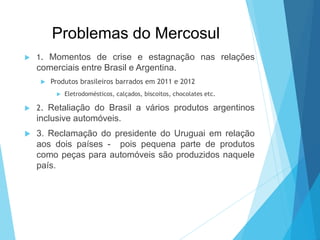 Problemas do Mercosul
 1. Momentos de crise e estagnação nas relações
comerciais entre Brasil e Argentina.
 Produtos brasileiros barrados em 2011 e 2012
 Eletrodomésticos, calçados, biscoitos, chocolates etc.
 2. Retaliação do Brasil a vários produtos argentinos
inclusive automóveis.
 3. Reclamação do presidente do Uruguai em relação
aos dois países - pois pequena parte de produtos
como peças para automóveis são produzidos naquele
país.
 