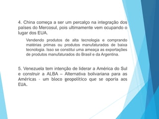 4. China começa a ser um percalço na integração dos
países do Mercosul, pois ultimamente vem ocupando o
lugar dos EUA.
Vendendo produtos de alta tecnologia e comprando
matérias primas ou produtos manufaturados de baixa
tecnologia. Isso se constitui uma ameaça as exportações
de produtos manufaturados do Brasil e da Argentina.
5. Venezuela tem intenção de liderar a América do Sul
e construir a ALBA – Alternativa bolivariana para as
Américas – um bloco geopolítico que se oporia aos
EUA.
 