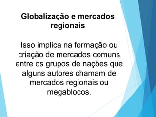 Globalização e mercados
regionais
Isso implica na formação ou
criação de mercados comuns
entre os grupos de nações que
alguns autores chamam de
mercados regionais ou
megablocos.
 