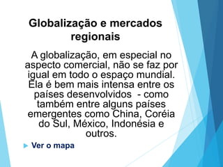 Globalização e mercados
regionais
A globalização, em especial no
aspecto comercial, não se faz por
igual em todo o espaço mundial.
Ela é bem mais intensa entre os
países desenvolvidos - como
também entre alguns países
emergentes como China, Coréia
do Sul, México, Indonésia e
outros.
 Ver o mapa
 