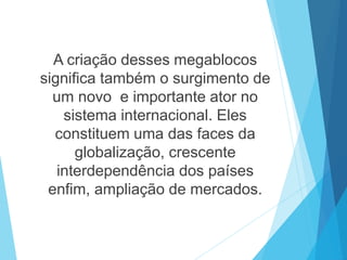 A criação desses megablocos
significa também o surgimento de
um novo e importante ator no
sistema internacional. Eles
constituem uma das faces da
globalização, crescente
interdependência dos países
enfim, ampliação de mercados.
 
