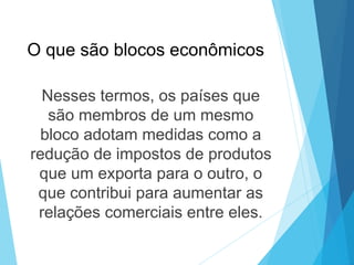 O que são blocos econômicos
Nesses termos, os países que
são membros de um mesmo
bloco adotam medidas como a
redução de impostos de produtos
que um exporta para o outro, o
que contribui para aumentar as
relações comerciais entre eles.
 