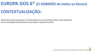 Apresentação elaborada pela Professora FERNANDA LOPES, disciplina de Geografia
-Raciocínio europeu pós guerra: ‘nós precisamos nos unir para fazer frente à essas potências’
-Em vez de disputarmos territórios vamos dividir e partilhar território
 
