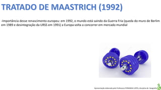 Apresentação elaborada pela Professora FERNANDA LOPES, disciplina de Geografia
-Importância desse renascimento europeu: em 1992, o mundo está saindo da Guerra Fria (queda do muro de Berlim
em 1989 e desintegração da URSS em 1991) a Europa volta a concorrer em mercado mundial
 