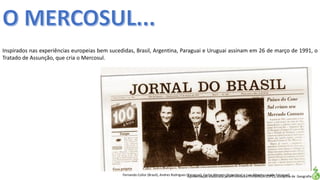 Apresentação elaborada pela Professora FERNANDA LOPES, disciplina de Geografia
Inspirados nas experiências europeias bem sucedidas, Brasil, Argentina, Paraguai e Uruguai assinam em 26 de março de 1991, o
Tratado de Assunção, que cria o Mercosul.
Fernando Collor (Brasil), Andres Rodrigues (Paraguai), Carlos Menem (Argentina) e Luiz Alberto Lacalle (Uruguai)
 