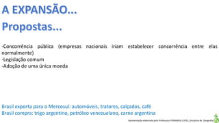 Apresentação elaborada pela Professora FERNANDA LOPES, disciplina de Geografia
-Concorrência pública (empresas nacionais iriam estabelecer concorrência entre elas
normalmente)
-Legislação comum
-Adoção de uma única moeda
Brasil exporta para o Mercosul: automóveis, tratores, calçados, café
Brasil compra: trigo argentino, petróleo venezuelano, carne argentina
 