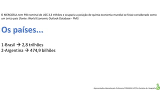 Apresentação elaborada pela Professora FERNANDA LOPES, disciplina de Geografia
O MERCOSUL tem PIB nominal de US$ 3,3 trilhões e ocuparia a posição de quinta economia mundial se fosse considerado como
um único país (Fonte: World Economic Outlook Database - FMI)
1-Brasil  2,8 trilhões
2-Argentina  474,9 bilhões
 