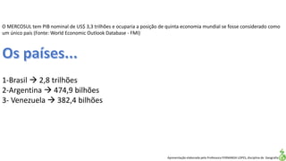 Apresentação elaborada pela Professora FERNANDA LOPES, disciplina de Geografia
O MERCOSUL tem PIB nominal de US$ 3,3 trilhões e ocuparia a posição de quinta economia mundial se fosse considerado como
um único país (Fonte: World Economic Outlook Database - FMI)
1-Brasil  2,8 trilhões
2-Argentina  474,9 bilhões
3- Venezuela  382,4 bilhões
 
