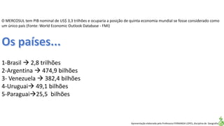 Apresentação elaborada pela Professora FERNANDA LOPES, disciplina de Geografia
O MERCOSUL tem PIB nominal de US$ 3,3 trilhões e ocuparia a posição de quinta economia mundial se fosse considerado como
um único país (Fonte: World Economic Outlook Database - FMI)
1-Brasil  2,8 trilhões
2-Argentina  474,9 bilhões
3- Venezuela  382,4 bilhões
4-Uruguai 49,1 bilhões
5-Paraguai25,5 bilhões
 