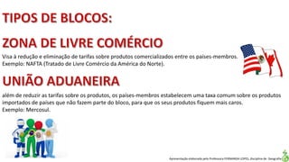 Apresentação elaborada pela Professora FERNANDA LOPES, disciplina de Geografia
Visa à redução e eliminação de tarifas sobre produtos comercializados entre os países-membros.
Exemplo: NAFTA (Tratado de Livre Comércio da América do Norte).
além de reduzir as tarifas sobre os produtos, os países-membros estabelecem uma taxa comum sobre os produtos
importados de países que não fazem parte do bloco, para que os seus produtos fiquem mais caros.
Exemplo: Mercosul.
 