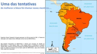 Apresentação elaborada pela Professora FERNANDA LOPES, disciplina de Geografia
São Estados Associados do MERCOSUL a Bolívia (em processo de adesão ao
MERCOSUL), o Chile (desde 1996), o Peru (desde 2003), a Colômbia e o Equador
(desde 2004). Guiana e Suriname tornaram-se Estados Associados em 2013. Com isso,
todos os países da América do Sul fazem parte do MERCOSUL, seja como Estados
Parte, seja como Associado.
Argentina, Brasil, Paraguai e Uruguai assinaram, em 26 de março de 1991, o Tratado de
Assunção, com vistas a criar o Mercado Comum do Sul (MERCOSUL).
Fonte. Geografando. Disponível em:<http://geografandolueta.blogspot.com.br/2013/10/mercosul-mercosul-e-um-bloco-economico.html>. Acesso em:
02 mar. 2016.
 