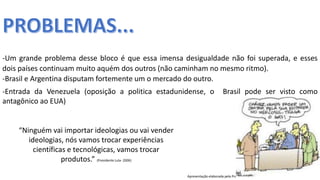 Apresentação elaborada pela Professora FERNANDA LOPES, disciplina de Geografia
-Entrada da Venezuela (oposição a politica estadunidense, o Brasil pode ser visto como
antagônico ao EUA)
-Um grande problema desse bloco é que essa imensa desigualdade não foi superada, e esses
dois países continuam muito aquém dos outros (não caminham no mesmo ritmo).
-Brasil e Argentina disputam fortemente um o mercado do outro.
“Ninguém vai importar ideologias ou vai vender
ideologias, nós vamos trocar experiências
científicas e tecnológicas, vamos trocar
produtos.” (Presidente Lula- 2006)
 