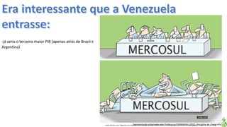 Apresentação elaborada pela Professora FERNANDA LOPES, disciplina de GeografiaFonte: Direito e arte. Disponível em:<http://direitoearte.blog.lemonde.fr/2009/11/07/a-entrada-da-venezuela-no-mercosul-por-glauco/>. Acesso em: 02 mar. 2016.
-já seria o terceiro maior PIB (apenas atrás de Brasil e
Argentina)
 