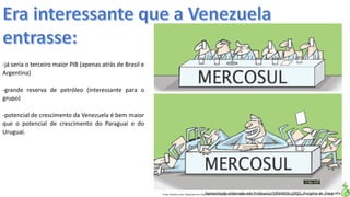 Apresentação elaborada pela Professora FERNANDA LOPES, disciplina de GeografiaFonte: Direito e arte. Disponível em:<http://direitoearte.blog.lemonde.fr/2009/11/07/a-entrada-da-venezuela-no-mercosul-por-glauco/>. Acesso em: 02 mar. 2016.
-já seria o terceiro maior PIB (apenas atrás de Brasil e
Argentina)
-grande reserva de petróleo (interessante para o
grupo)
-potencial de crescimento da Venezuela é bem maior
que o potencial de crescimento do Paraguai e do
Uruguai.
 