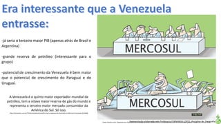 Apresentação elaborada pela Professora FERNANDA LOPES, disciplina de GeografiaFonte: Direito e arte. Disponível em:<http://direitoearte.blog.lemonde.fr/2009/11/07/a-entrada-da-venezuela-no-mercosul-por-glauco/>. Acesso em: 02 mar. 2016.
-já seria o terceiro maior PIB (apenas atrás de Brasil e
Argentina)
-grande reserva de petróleo (interessante para o
grupo)
-potencial de crescimento da Venezuela é bem maior
que o potencial de crescimento do Paraguai e do
Uruguai.
A Venezuela é o quinto maior exportador mundial de
petróleo, tem a oitava maior reserva de gás do mundo e
representa o terceiro maior mercado consumidor da
América do Sul. Só isso.
http://cartamaior.com.br/?/Editoria/Internacional/Por-que-o-ingresso-da-Venezuela-no-Mercosul-incomoda-/6/10900
 