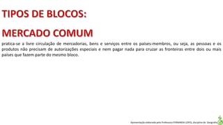 Apresentação elaborada pela Professora FERNANDA LOPES, disciplina de Geografia
pratica-se a livre circulação de mercadorias, bens e serviços entre os países-membros, ou seja, as pessoas e os
produtos não precisam de autorizações especiais e nem pagar nada para cruzar as fronteiras entre dois ou mais
países que fazem parte do mesmo bloco.
 