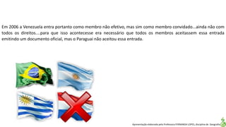 Apresentação elaborada pela Professora FERNANDA LOPES, disciplina de Geografia
Em 2006 a Venezuela entra portanto como membro não efetivo, mas sim como membro convidado...ainda não com
todos os direitos....para que isso acontecesse era necessário que todos os membros aceitassem essa entrada
emitindo um documento oficial, mas o Paraguai não aceitou essa entrada.
 