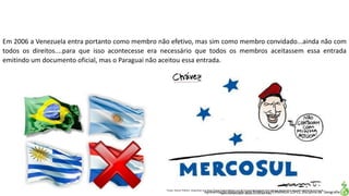 Apresentação elaborada pela Professora FERNANDA LOPES, disciplina de Geografia
Em 2006 a Venezuela entra portanto como membro não efetivo, mas sim como membro convidado...ainda não com
todos os direitos....para que isso acontecesse era necessário que todos os membros aceitassem essa entrada
emitindo um documento oficial, mas o Paraguai não aceitou essa entrada.
Fonte: Humor Político. Disponível em:<http://www.humorpolitico.com.br/venezuela/paraguai-fora-ate-que-democracia-seja-reestabelecida-venezuela-
dentro-do-mercosul/>. Acesso em: 02 mar. 2016.
 