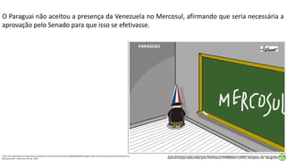 Apresentação elaborada pela Professora FERNANDA LOPES, disciplina de Geografia
O Paraguai não aceitou a presença da Venezuela no Mercosul, afirmando que seria necessária a
aprovação pelo Senado para que isso se efetivasse.
Fonte: Uol. Disponível em:<http://noticias.band.uol.com.br/economia/noticia/100000601660/Paraguai-ainda-nao-aceitou-presenca-da-Venezuela-no-
Mercosul.html>. Acesso em: 02 mar. 2016.
Fonte: Movimento das Artes. Disponível em:<http://www.movimentodasartes.com.br/pelicano/img_121/>. Acesso em: 02 mar. 2016.
 