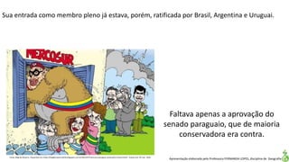 Apresentação elaborada pela Professora FERNANDA LOPES, disciplina de Geografia
Sua entrada como membro pleno já estava, porém, ratificada por Brasil, Argentina e Uruguai.
Fonte. Blog do Navarro. Disponível em:<http://blogdonavarro2010.blogspot.com.br/2012/07/mercosul-paraguai-venezuela-e-brasil.html>. Acesso em: 02 mar. 2016.
Faltava apenas a aprovação do
senado paraguaio, que de maioria
conservadora era contra.
 