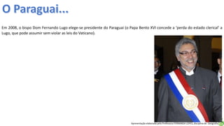 Apresentação elaborada pela Professora FERNANDA LOPES, disciplina de Geografia
Em 2008, o bispo Dom Fernando Lugo elege-se presidente do Paraguai (o Papa Bento XVI concede a ‘perda do estado clerical’ a
Lugo, que pode assumir sem violar as leis do Vaticano).
 