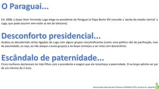 Apresentação elaborada pela Professora FERNANDA LOPES, disciplina de Geografia
Em 2008, o bispo Dom Fernando Lugo elege-se presidente do Paraguai (o Papa Bento XVI concede a ‘perda do estado clerical’ a
Lugo, que pode assumir sem violar as leis do Vaticano).
Acabou-se descobrindo certas ligações de Lugo com alguns grupos narcotraficantes (como uma política não de pacificação, mas
de passividade, ou seja, ao não ataque a esses grupos) o ex-bispo começou a ser visto com desconforto.
Cinco mulheres declararam ter tido filhos com o presidente e exigem que ele reconheça a paternidade. O ex-bispo admite ser pai
de um menino de 2 anos.
 