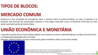 Apresentação elaborada pela Professora FERNANDA LOPES, disciplina de Geografia
pratica-se a livre circulação de mercadorias, bens e serviços entre os países-membros, ou seja, as pessoas e os
produtos não precisam de autorizações especiais e nem pagar nada para cruzar as fronteiras entre dois ou mais
países que fazem parte do mesmo bloco.
é quando os países de um mesmo bloco adotam uma moeda em comum, administrada por um Banco Central único
e utilizada pela população como um todo.
Exemplo: União Europeia, em que a maioria dos países-membros utiliza o euro como moeda.
O número de estrelas não tem nada a ver com o número de Estados-Membros. As estrelas são doze
porque tradicionalmente este número constitui um símbolo de perfeição, plenitude e unidade. Assim, a
bandeira mantém-se inalterada, independentemente dos alargamentos da UE
 