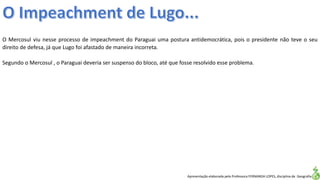 Apresentação elaborada pela Professora FERNANDA LOPES, disciplina de Geografia
O Mercosul viu nesse processo de impeachment do Paraguai uma postura antidemocrática, pois o presidente não teve o seu
direito de defesa, já que Lugo foi afastado de maneira incorreta.
Segundo o Mercosul , o Paraguai deveria ser suspenso do bloco, até que fosse resolvido esse problema.
 