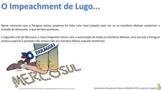 Apresentação elaborada pela Professora FERNANDA LOPES, disciplina de Geografia
Nesse momento que o Paraguai estava suspenso foi feita uma nova votação para ver se os membros efetivos aceitariam a
entrada da Venezuela, o que de fato aconteceu.
E seguindo a lei do Mercosul, o novo integrante entrou com a autorização de todos os membros efetivos, uma vez que o Paraguai
estava suspenso e portanto não votava (não era membro efetivo naquele momento).
Fonte: Quinho. Disponível em:<https://domtotal.com/charges/detalhes.php?chaId=176>. Acesso em: 02 mar. 2016.
 