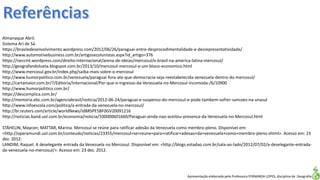 Apresentação elaborada pela Professora FERNANDA LOPES, disciplina de Geografia
Almanaque Abril.
Sistema Ari de Sá.
https://brasiledesenvolvimento.wordpress.com/2012/06/26/paraguai-entre-desprocedimentalidade-e-desrepresentatividade/
http://www.automotivebusiness.com.br/artigosecolunistas.aspx?id_artigo=376
https://neccint.wordpress.com/direito-internacional/arena-de-ideias/mercosul/o-brasil-na-america-latina-mercosul/
http://geografandolueta.blogspot.com.br/2013/10/mercosul-mercosul-e-um-bloco-economico.html
http://www.mercosul.gov.br/index.php/saiba-mais-sobre-o-mercosul
http://www.humorpolitico.com.br/venezuela/paraguai-fora-ate-que-democracia-seja-reestabelecida-venezuela-dentro-do-mercosul/
http://cartamaior.com.br/?/Editoria/Internacional/Por-que-o-ingresso-da-Venezuela-no-Mercosul-incomoda-/6/10900
http://www.humorpolitico.com.br/
https://descomplica.com.br/
http://memoria.ebc.com.br/agenciabrasil/noticia/2012-06-24/paraguai-e-suspenso-do-mercosul-e-pode-tambem-sofrer-sancoes-na-unasul
http://www.infoescola.com/politica/a-entrada-da-venezuela-no-mercosul/
http://br.reuters.com/article/worldNews/idBRSPE5BF0GV20091216
http://noticias.band.uol.com.br/economia/noticia/100000601660/Paraguai-ainda-nao-aceitou-presenca-da-Venezuela-no-Mercosul.html
STÄHELIN, Maycon; MATTAR, Marina. Mercosul se reúne para ratificar adesão da Venezuela como membro-pleno. Disponível em:
<http://operamundi.uol.com.br/conteudo/noticias/23355/mercosul+se+reune+para+ratificar+adesao+da+venezuela+como+membro-pleno.shtml>. Acesso em: 23
dez. 2012.
LANDIM, Raquel. A deselegante entrada da Venezuela no Mercosul. Disponível em: <http://blogs.estadao.com.br/sala-ao-lado/2012/07/02/a-deselegante-entrada-
da-venezuela-no-mercosul/>. Acesso em: 23 dez. 2012.
 
