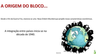 Apresentação elaborada pela Professora FERNANDA LOPES, disciplina de Geografia
Desde o fim da Guerra Fria, vivencia-se uma Nova Ordem Mundial que propõe novas características econômicas.
A integração entre países inicia-se na
década de 1940.
 