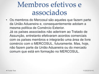 Membros efetivos e
associados
• Os membros do Mercosul são aqueles que fazem parte
da União Aduaneira e, consequentemente adotam a
mesma política de Comércio Exterior.
Já os países associados não aderiram ao Tratado de
Assunção, entretanto efetivaram acordos comerciais
com os países membros e integrarão uma área de livre
comércio com o MERCOSUL, futuramente. Mas, hoje,
não fazem parte da União Aduaneira ou do mercado
comum que está em formação no MERCOSUL.
11/25/2016Footer Text 3
 