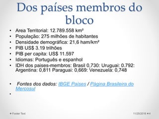 Dos países membros do
bloco
• Area Territorial: 12.789.558 km²
• População: 275 milhões de habitantes
• Densidade demográfica: 21,6 ham/km²
• PIB US$ 3.19 trilhões
• PIB per capita: US$ 11.597
• Idiomas: Português e espanhol
• IDH dos paises-membros: Brasil 0,730: Uruguai: 0.792:
Argentina: 0,811 Paraguai: 0,669: Venezuela: 0,748
• Fontes dos dados: IBGE Países / Página Brasileira do
Mercosul
•
11/25/2016Footer Text 4
 