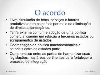 O acordo
• Livre circulação de bens, serviços e fatores
produtivos entre os países por meio de eliminação
de direitos alfandegários.
• Tarifa externa comum e adoção de uma política
comercial comum em relação a terceiros estados ou
agrupamentos de estados
• Coordenação de política macroeconômica e
setoriais entre os estados parte.
• Compromisso entre as partes de harmonizar suas
legislações, nas áreas pertinentes para fortalecer o
processo de integração
11/25/2016Footer Text 5
 