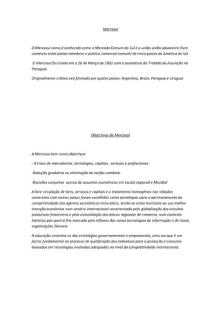 Mercosul



O Mercosul como é conhecido como o Mercado Comum do Sul é a união união aduaneira (livre
comércio entre países membros e politica comercial comum) de cinco países da América do Sul.

O Mercosul foi criado em a 26 de Março de 1991 com a assinatura do Tratado de Assunção no
Paraguai.

Originalmente o bloco era formado por quatro países: Argentina, Brasil, Paraguai e Uruguai




                                     Objectivos da Mercosul



A Mercosul tem como objectivos:

- A troca de mercadorias, tecnologias, capitais , serviços e profissionais

-Redução gradativa ou eliminação de tarifas cambiais

-Decisões conjuntas acerca de assuntos económicos em escala regional e Mundial

A livre circulação de bens, serviços e capitais e o tratamento homogéneo nas relações
comerciais com outros países foram escolhidos como estratégias para o aprimoramento da
competitividade dos agentes económicos intra-bloco, tendo-se como horizonte aa sua melhor
inserção económica num cenário internacional caracterizado pela globalização dos circuitos
produtivos financeiros e pela consolidação dos blocos regionais de comercio, num contexto
histórico pós-guerra fria marcado pelo influxos das novas tecnologias de informação e de novas
organizações flexíveis.

A educação encontra-se das estratégias governamentais e empresariais, uma vez que é um
factor fundamental no processo de qualificação dos indivíduos para a produção e consumo
baseados em tecnologias evoluídas adequadas ao nível da competitividade internacional.
 