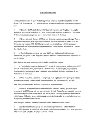 Estrutura institucional



Com base no Protocolo de Ouro Preto,[18] firmado em 17 de dezembro de 1994 e vigente
desde 15 de Dezembro de 1995, o Mercosul tem uma estrutura institucional básica composta
por:

1.       O Conselho do Mercado Comum (CMC), órgão supremo cuja função é a condução
política do processo de integração. O CMC é formado pelo Ministros de Relações Exteriores e
de Economia dos estados-partes, que se pronunciam através de decisões.

2.      O Grupo Mercado Comum (GMC), órgão decisório executivo, responsável por fixar os
programas de trabalho, e de negociar acordos com terceiros em nome do MERCOSUL, por
delegação expressa do CMC. O GMC se pronuncia por Resoluções, e está integrado por
representantes dos Ministérios de Relações Exteriores e de Economia, e dos Bancos Centrais
dos Estados Parte.

3.      A Comissão de Comércio do Mercosul (CCM), um órgão decisório técnico, é o
responsável por apoiar o GMC no que diz respeito à política comercial do bloco. Pronuncia-se
por Directivas.

Além disso, o Mercosul conta com outros órgãos consultivos, a saber:

1.     A Comissão Parlamentar Conjunta (CPC), órgão de representação parlamentar. A CPC
tem um carácter consultivo, deliberativo, e de formulação de Declarações, Disposições e
Recomendações. Actualmente, está estudando a possibilidade da futura instalação de um
Parlamento do Mercosul.

2.      O Foro Consultivo Economico Social (FCES), é um órgão consultivo que representa os
sectores da economia e da sociedade, que se manifesta por Recomendações ao GMC.

Além disso, através da Dec. Nº 11/03, constituiu-se recentemente a:

1.       Comissão de Representantes Permanentes do Mercosul (CRPM), que é um órgão
permanente do CMC, integrado por representantes de cada Estado Parte e presidida por uma
personalidade política destacada de um dos países partes. Sua função principal é apresentar
iniciativas ao CMC sobre temas relativos ao processo de integração, as negociações externas e
a conformação do Mercado Comum.

Para dar apoio técnico a essa Estrutura Institucional, o Mercosul conta com a:

1.      Secretaria do Mercosul (SM), que tem carácter permanente e está sediada em
Montevidéu, Uruguai. Actualmente, a Secretaria está dividida em três sectores, de acordo com
a Resolução GMC Nº 01/03 do Grupo Mercado Comum.
 