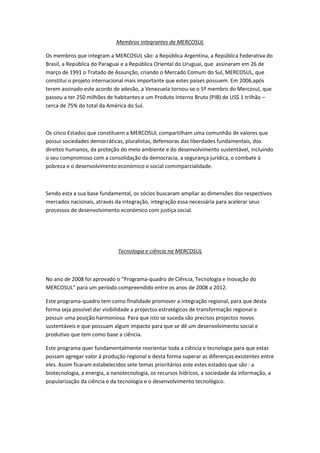 Membros integrantes da MERCOSUL

Os membros que integram a MERCOSUL são: a República Argentina, a República Federativa do
Brasil, a República do Paraguai e a República Oriental do Uruguai, que assinaram em 26 de
março de 1991 o Tratado de Assunção, criando o Mercado Comum do Sul, MERCOSUL, que
constitui o projeto internacional mais importante que estes países possuem. Em 2006,após
terem assinado este acordo de adesão, a Venezuela tornou-se o 5º membro do Mercosul, que
passou a ter 250 milhões de habitantes e um Produto Interno Bruto (PIB) de US$ 1 trilhão –
cerca de 75% do total da América do Sul.



Os cinco Estados que constituem a MERCOSUL compartilham uma comunhão de valores que
possui sociedades democráticas, pluralistas, defensoras das liberdades fundamentais, dos
direitos humanos, da proteção do meio ambiente e do desenvolvimento sustentável, incluindo
o seu compromisso com a consolidação da democracia, a segurança jurídica, o combate à
pobreza e o desenvolvimento económico e social comimparcialidade.



Sendo esta a sua base fundamental, os sócios buscaram ampliar as dimensões dos respectivos
mercados nacionais, através da integração, integração essa necessária para acelerar seus
processos de desenvolvimento económico com justiça social.




                             Tecnologia e ciência na MERCOSUL



No ano de 2008 foi aprovado o “Programa-quadro de Ciência, Tecnologia e Inovação do
MERCOSUL” para um período compreendido entre os anos de 2008 a 2012.

Este programa-quadro tem como finalidade promover a integração regional, para que desta
forma seja possível dar visibilidade a projectos estratégicos de transformação regional e
possuir uma posição harmoniosa. Para que isto se suceda são precisos projectos novos
sustentáveis e que possuam algum impacto para que se dê um desenvolvimento social e
produtivo que tem como base a ciência.

Este programa quer fundamentalmente reorientar toda a ciência e tecnologia para que estas
possam agregar valor á produção regional e desta forma superar as diferenças existentes entre
eles. Assim ficaram estabelecidos sete temas prioritários este estes estados que são : a
biotecnologia, a energia, a nanotecnologia, os recursos hídricos, a sociedade da informação, a
popularização da ciência e da tecnologia e o desenvolvimento tecnológico.
 
