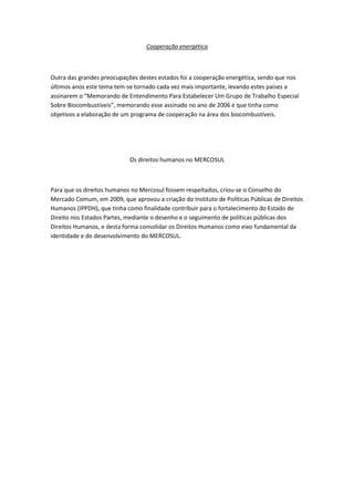 Cooperação energética



Outra das grandes preocupações destes estados foi a cooperação energética, sendo que nos
últimos anos este tema tem-se tornado cada vez mais importante, levando estes países a
assinarem o “Memorando de Entendimento Para Estabelecer Um Grupo de Trabalho Especial
Sobre Biocombustíveis”, memorando esse assinado no ano de 2006 e que tinha como
objetivos a elaboração de um programa de cooperação na área dos biocombustíveis.




                            Os direitos humanos no MERCOSUL



Para que os direitos humanos no Mercosul fossem respeitados, criou-se o Conselho do
Mercado Comum, em 2009, que aprovou a criação do Instituto de Políticas Públicas de Direitos
Humanos (IPPDH), que tinha como finalidade contribuir para o fortalecimento do Estado de
Direito nos Estados Partes, mediante o desenho e o seguimento de políticas públicas dos
Direitos Humanos, e desta forma consolidar os Direitos Humanos como eixo fundamental da
identidade e do desenvolvimento do MERCOSUL.
 