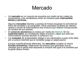 Mercado Un  mercado  es un conjunto de acuerdos por medio de los cuales los compradores y los vendedores entran en contacto para  intercambiar bienes y servicios . Algunos  mercados  (tiendas y puestos de frutas) requieren la coincidencia física del vendedor y el comprador. Otros mercados (la Bolsa de valores) operan a través de intermedianos (los  brokers ) que realizan transacciones en nombre de sus clientes. El  comercio electrónico  se realiza por medio de  Internet . En los  supermercados , los vendedores eligen el precio y dejan que sean los consumidores quienes decidan si compran o no. Las  subastas  de antigüedades obligan a los interesados a pujar entre ellos por un precio mientras que el vendedor juega un papel pasivo. Aunque superficialmente diferentes, los  mercados  cumplen la misma  función económica . Determinan los precios que garantizan que la cantidad que la gente está dispuesta a comprar sea igual a la cantidad que la gente desea vender. 