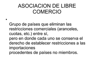 ASOCIACION DE LIBRE COMERCIO Grupo de países que eliminan las restricciones comerciales (aranceles, cuotas, etc.) entre sí, pero en donde cada uno se conserva el derecho de establecer restricciones a las importaciones procedentes de países no miembros.  